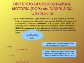 DISTURBO DI COORDINAZIONEDISTURBO DI COORDINAZIONE
MOTORIA (DCM) e/o DISPRASSIAMOTORIA (DCM) e/o DISPRASSIA
L.SabbadiniL.Sabbadini
●
Casi di bambini con difficoltà legate alla produzione di gesti o sistemi di atti motori
finalizzati (prassie), che in alcuni casi hanno solo lievi difficoltà nell’esecuzione di
schemi isolati di movimenti (+Disprassia - DCM); in questi casi la difficoltà sta
nell’integrazione, controllo e uso di più funzioni di base o schemi di movimento
(Deficit dei meccanismi di controllo). Questi ultimi sono riconoscibili nel corso
della terapia; in questi casi va sottolineata l’ importanza del lavoro sul piano meta
cogniti
Quindi:
DCD= DCMDCD= DCM
DISPRASSIADISPRASSIA
DISPRASSIA
DCM
● Disturbo della capacità di esecuzione
● del movimento/i non finalizzati
● Disturbo della capacità di pianificazione,
● controllo ed esecuzioni degli “atti motori”
Finalizzati e deputati ad un preciso scopo
 