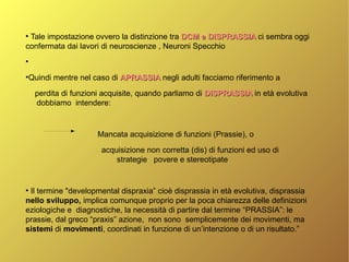 ●
Tale impostazione ovvero la distinzione tra DCM e DISPRASSIADCM e DISPRASSIA ci sembra oggi
confermata dai lavori di neuroscienze , Neuroni Specchio
●
●
Quindi mentre nel caso di APRASSIAAPRASSIA negli adulti facciamo riferimento a
perdita di funzioni acquisite, quando parliamo di DISPRASSIADISPRASSIA in età evolutiva
dobbiamo intendere:
Mancata acquisizione di funzioni (Prassie), o
acquisizione non corretta (dis) di funzioni ed uso di
strategie povere e stereotipate
●
Il termine "developmental dispraxia” cioè disprassia in età evolutiva, disprassia
nello sviluppo, implica comunque proprio per la poca chiarezza delle definizioni
eziologiche e diagnostiche, la necessità di partire dal termine “PRASSIA”: le
prassie, dal greco “praxis” azione, non sono semplicemente dei movimenti, ma
sistemi di movimenti, coordinati in funzione di un’intenzione o di un risultato.”
 