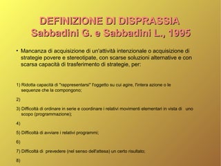 DEFINIZIONE DI DISPRASSIADEFINIZIONE DI DISPRASSIA
Sabbadini G. e Sabbadini L., 1995Sabbadini G. e Sabbadini L., 1995
●
Mancanza di acquisizione di un'attività intenzionale o acquisizione di
strategie povere e stereotipate, con scarse soluzioni alternative e con
scarsa capacità di trasferimento di strategie, per:
1) Ridotta capacità di "rappresentarsi" l'oggetto su cui agire, l'intera azione o le
sequenze che la compongono;
2)
3) Difficoltà di ordinare in serie e coordinare i relativi movimenti elementari in vista di uno
scopo (programmazione);
4)
5) Difficoltà di avviare i relativi programmi;
6)
7) Difficoltà di prevedere (nel senso dell'attesa) un certo risultato;
8)
 