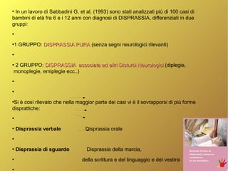 ●
In un lavoro di Sabbadini G. et al. (1993) sono stati analizzati più di 100 casi di
bambini di età fra 6 e i 12 anni con diagnosi di DISPRASSIA, differenziati in due
gruppi:
●
●
1 GRUPPO: DISPRASSIA PURADISPRASSIA PURA (senza segni neurologici rilevanti)
●
●
2 GRUPPO: DISPRASSIA associata ad altri Disturbi NeurologiciDISPRASSIA associata ad altri Disturbi Neurologici (diplegie,
monoplegie, emiplegie ecc..)
●
●
●
Si è così rilevato che nella maggior parte dei casi vi è il sovrapporsi di più forme
disprattiche:
●
●
Disprassia verbale Disprassia orale
●
●
Disprassia di sguardo Disprassia della marcia,
●
della scrittura e del linguaggio e del vestirsi
●
 
