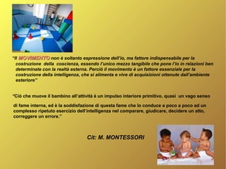 “Il MOVIMENTOMOVIMENTO non è soltanto espressione dell’io, ma fattore indispensabile per la
costruzione della coscienza, essendo l’unico mezzo tangibile che pone l’io in relazioni ben
determinate con la realtà esterna. Perciò il movimento è un fattore essenziale per la
costruzione della intelligenza, che si alimenta e vive di acquisizioni ottenute dall’ambiente
esteriore”
“Ciò che muove il bambino all’attività è un impulso interiore primitivo, quasi un vago senso
di fame interna, ed è la soddisfazione di questa fame che lo conduce a poco a poco ad un
complesso ripetuto esercizio dell’intelligenza nel comparare, giudicare, decidere un atto,
correggere un errore.”
Cit: M. MONTESSORI
 