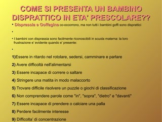 COME SI PRESENTA UN BAMBINOCOME SI PRESENTA UN BAMBINO
DISPRATTICO IN ETA' PRESCOLARE??DISPRATTICO IN ETA' PRESCOLARE??
●
Disprassia e GoffagineDisprassia e Goffagine co-occorrono, ma non tutti i bambini goffi sono disprattici
●
●
I bambini con disprassia sono facilmente riconoscibili in scuola materna: la loro
frustrazione e’ evidente quando e’ presente:
●
1)Essere in ritardo nel rotolare, sedersi, camminare e parlare
2) Avere difficoltà nell'alimentarsi
3) Essere incapace di correre o saltare
4) Stringere una matita in modo malaccorto
5) Trovare difficile risolvere un puzzle o giochi di classificazione
6) Non comprendere parole come "in", "sopra", "dietro" e "davanti"
7) Essere incapace di prendere o calciare una palla
8) Perdere facilmente interesse
9) Difficolta’ di concentrazione
 