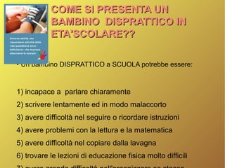 COME SI PRESENTA UNCOME SI PRESENTA UN
BAMBINO DISPRATTICO INBAMBINO DISPRATTICO IN
ETA'SCOLARE??ETA'SCOLARE??
●
Un bambino DISPRATTICO a SCUOLA potrebbe essere:
1) incapace a parlare chiaramente
2) scrivere lentamente ed in modo malaccorto
3) avere difficoltà nel seguire o ricordare istruzioni
4) avere problemi con la lettura e la matematica
5) avere difficoltà nel copiare dalla lavagna
6) trovare le lezioni di educazione fisica molto difficili
 