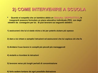 2) COME INTERVENIRE A SCUOLA2) COME INTERVENIRE A SCUOLA
●
Quando si sospetta che un bambino abbia un Disturbo DISPRATTICODisturbo DISPRATTICO, le
insegnanti possono formulare un piano educativo individuale (PEI) con degli
obiettivi da conseguire per lui. Si può lavorare sui seguenti obiettivi:
1) assicurarsi che lui si sieda vicino a lei per poterlo aiutare più spesso
2) dare a lui chiare e semplici istruzioni ed assicurarsi che lui capisca ciò che fa
3) dividere il suo lavoro in compiti più piccoli più maneggevoli
4) aiutarlo a ricordare le istruzioni
5) lavorare verso più lunghi periodi di concentrazione
6) farlo sedere lontano da ogni possibile distrazione
 