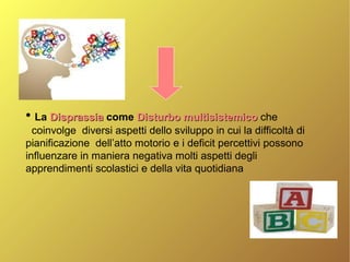 ●
La DisprassiaDisprassia come Disturbo multisistemicoDisturbo multisistemico che
coinvolge diversi aspetti dello sviluppo in cui la difficoltà di
pianificazione dell’atto motorio e i deficit percettivi possono
influenzare in maniera negativa molti aspetti degli
apprendimenti scolastici e della vita quotidiana
 