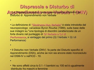Disprassia e Disturbo diDisprassia e Disturbo di
Apprendimento non Verbale ( DNV)Apprendimento non Verbale ( DNV)●
La Disprassia evolutiva, viene spesso inserita all'interno del
Disturbo di Apprendimento non Verbale
●
●
La definizione di "Sindrome Non Verbale""Sindrome Non Verbale" è stata introdotta dal
neuropsicologo canadese Byron Rourke (1989), sulla base delle
sue indagini su "una tipologia di disordini caratterizzata da un
forte divario nel punteggio di QI Verbale e Q.I diQI Verbale e Q.I di
Performance,Performance, a vantaggio del primo (Q.I Verbale > Q.I dia vantaggio del primo (Q.I Verbale > Q.I di
Performance)Performance)
●
●
Il Disturbo non Verbale (DNV) fa parte dei Disturbi specifici di
Apprendimento (DSA), anche se non sia ancora stato riconosciuto
nel DSM-IV o nell'ICD - 10.
●
●
Ne sono affetti circa lo 0.1 -1 bambini su 100 ed è ugualmente
distribuito fra maschi e femmine
 