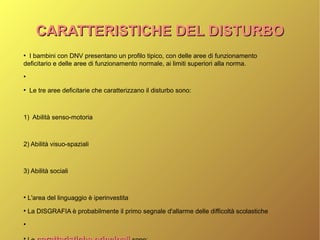 CARATTERISTICHE DEL DISTURBOCARATTERISTICHE DEL DISTURBO
●
I bambini con DNV presentano un profilo tipico, con delle aree di funzionamento
deficitario e delle aree di funzionamento normale, ai limiti superiori alla norma.
●
●
Le tre aree deficitarie che caratterizzano il disturbo sono:
1) Abilità senso-motoria
2) Abilità visuo-spaziali
3) Abilità sociali
●
L'area del linguaggio è iperinvestita
●
La DISGRAFIA è probabilmente il primo segnale d'allarme delle difficoltà scolastiche
●
●
 