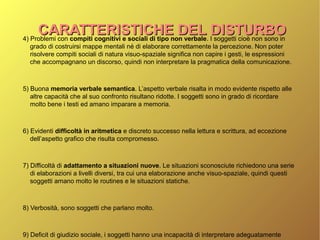 4) Problemi con compiti cognitivi e sociali di tipo non verbale. I soggetti cioè non sono in
grado di costruirsi mappe mentali né di elaborare correttamente la percezione. Non poter
risolvere compiti sociali di natura visuo-spaziale significa non capire i gesti, le espressioni
che accompagnano un discorso, quindi non interpretare la pragmatica della comunicazione.
5) Buona memoria verbale semantica. L’aspetto verbale risalta in modo evidente rispetto alle
altre capacità che al suo confronto risultano ridotte. I soggetti sono in grado di ricordare
molto bene i testi ed amano imparare a memoria.
6) Evidenti difficoltà in aritmetica e discreto successo nella lettura e scrittura, ad eccezione
dell’aspetto grafico che risulta compromesso.
7) Difficoltà di adattamento a situazioni nuove. Le situazioni sconosciute richiedono una serie
di elaborazioni a livelli diversi, tra cui una elaborazione anche visuo-spaziale, quindi questi
soggetti amano molto le routines e le situazioni statiche.
8) Verbosità, sono soggetti che parlano molto.
9) Deficit di giudizio sociale, i soggetti hanno una incapacità di interpretare adeguatamente
CARATTERISTICHE DEL DISTURBOCARATTERISTICHE DEL DISTURBO
 