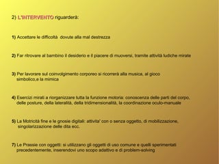 2) L'INTERVENTOL'INTERVENTO riguarderà:
1) Accettare le difficoltà dovute alla mal destrezza
2) Far ritrovare al bambino il desiderio e il piacere di muoversi, tramite attività ludiche mirate
3) Per lavorare sul coinvolgimento corporeo si ricorrerà alla musica, al gioco
simbolico,e la mimica
4) Esercizi mirati a riorganizzare tutta la funzione motoria: conoscenza delle parti del corpo,
delle posture, della lateralità, della tridimensionalità, la coordinazione oculo-manuale
5) La Motricità fine e le gnosie digitali: attivita' con o senza oggetto, di mobilizzazione,
singolarizzazione delle dita ecc.
7) Le Prassie con oggetti: si utilizzano gli oggetti di uso comune e quelli sperimentati
precedentemente, inserendovi uno scopo adattivo e di problem-solving
 
