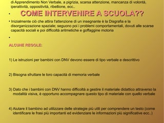COME INTERVENIRE A SCUOLA??COME INTERVENIRE A SCUOLA??
di Apprendimento Non Verbale, a pigrizia, scarsa attenzione, mancanza di volontà,
iperattività, oppositività, ribellione, ecc..
●
●
Inizialmente ciò che attira l'attenzione di un insegnante è la Disgrafia e la
disorganizzazione spaziale; seguono poi i problemi comportamentali, dovuti alle scarse
capacità sociali e poi difficoltà aritmetiche e goffaggine motoria
●
ALCUNE REGOLE:ALCUNE REGOLE:
1) Le istruzioni per bambini con DNV devono essere di tipo verbale e descrittivo
2) Bisogna sfruttare le loro capacità di memoria verbale
3) Dato che i bambini con DNV hanno difficoltà a gestire il materiale didattico attraverso la
modalità visiva, è opportuno accompagnare questo tipo di materiale con quello verbale
4) Aiutare il bambino ad utilizzare delle strategie più utili per comprendere un testo (come
identificare le frasi più importanti ed evidenziare le informazioni più significative ecc..)
 