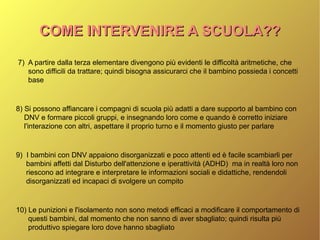 COME INTERVENIRE A SCUOLA??COME INTERVENIRE A SCUOLA??
7) A partire dalla terza elementare divengono più evidenti le difficoltà aritmetiche, che
sono difficili da trattare; quindi bisogna assicurarci che il bambino possieda i concetti
base
8) Si possono affiancare i compagni di scuola più adatti a dare supporto al bambino con
DNV e formare piccoli gruppi, e insegnando loro come e quando è corretto iniziare
l'interazione con altri, aspettare il proprio turno e il momento giusto per parlare
9) I bambini con DNV appaiono disorganizzati e poco attenti ed è facile scambiarli per
bambini affetti dal Disturbo dell'attenzione e iperattività (ADHD) ma in realtà loro non
riescono ad integrare e interpretare le informazioni sociali e didattiche, rendendoli
disorganizzati ed incapaci di svolgere un compito
10) Le punizioni e l'isolamento non sono metodi efficaci a modificare il comportamento di
questi bambini, dal momento che non sanno di aver sbagliato; quindi risulta più
produttivo spiegare loro dove hanno sbagliato
 