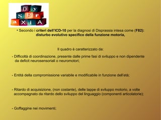 ●
Secondo i criteri dell’ICD-10 per la diagnosi di Disprassia intesa come (F82):
disturbo evolutivo specifico della funzione motoria,
Il quadro è caratterizzato da:
- Difficoltà di coordinazione, presente dalle prime fasi di sviluppo e non dipendente
da deficit neurosensoriali o neuromotori;
- Entità della compromissione variabile e modificabile in funzione dell’età;
- Ritardo di acquisizione, (non costante), delle tappe di sviluppo motorio, a volte
accompagnato da ritardo dello sviluppo del linguaggio (componenti articolatorie);
- Goffaggine nei movimenti;
 