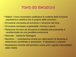 TONO ED EMOZIONITONO ED EMOZIONI
●
Wallon: il tono muscolare costituisce la materia della funzione
espressiva e plastica che è propria delle emozioni
●
Emozione connessa ad aumento o riduzione del tono
●
Emozione connessa a gestualità, mimica e azioni
●
Relazione tra tono ed emozione è stabilita precocemente e
caratterizzata da una parallela evoluzione
●
Neonato ipertonia fisiologica
●
Bambino  modulazione tonica con alternanze tra tensione e
distensione coordinate a sensazioni di dispiacere o piacere
●
Modulazioni toniche del bambino come primi segnali interpretabili
dalla madre
 