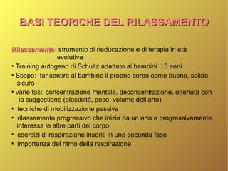 BASI TEORICHE DEL RILASSAMENTOBASI TEORICHE DEL RILASSAMENTO
Rilassamento:Rilassamento: strumento di rieducazione e di terapia in età
evolutiva
●
Training autogeno di Schultz adattato ai bambini 5 anni
●
Scopo: far sentire al bambino il proprio corpo come buono, solido,
sicuro
●
varie fasi: concentrazione mentale, deconcentrazione, ottenuta con
la suggestione (elasticità, peso, volume dell’arto)
●
tecniche di mobilizzazione passiva
●
rilassamento progressivo che inizia da un arto e progressivamente
interessa le altre parti del corpo
●
esercizi di respirazione inseriti in una seconda fase
●
importanza del ritmo della respirazione
 
