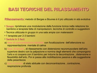 BASI TEORICHE DEL RILASSAMENTOBASI TEORICHE DEL RILASSAMENTO
Rilassamento:Rilassamento: metodo di Berges e Bounes è il più utilizzato in età evolutiva
●
ScopoScopo: ripristinare una modulazione della funzione tonica nella relazione tra
bambino e terapista fatta di manipolazioni, tecniche di controllo e suggestioni
●
Tecnica utilizzata in gruppo in una sala ampia con materassini
●
1 terapista per 2-3 bambini
●
Seduta in 3 fasi:Seduta in 3 fasi:
a) fase di concentrazione mentale con focalizzazione dell’attenzione su
rappresentazione mentale di calma
b) fase di lavoro , di rilassamento con distensione neuromuscolare dell’arto
superiore destro con la palpazione e nomina degli elementi che compongono
l’arto e si coopera con il bambino per indurre la decontrazione , distensione e
flessibilità dell’arto. Poi si passa alla mobilitazione passiva e alla suggestione
della pesantezza
c) fase di ripresa di stato abituale con deconcentrazione , contrazione,
respirazione profonda
 