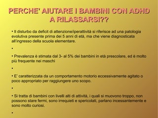 PERCHE' AIUTARE I BAMBINI CON ADHDPERCHE' AIUTARE I BAMBINI CON ADHD
A RILASSARSI??A RILASSARSI??
●
Il disturbo da deficit di attenzione/iperattività si riferisce ad una patologia
evolutiva presente prima dei 5 anni di età, ma che viene diagnosticata
all’ingresso della scuola elementare.
●
●
Prevalenza è stimata dal 3- al 5% dei bambini in età prescolare, ed è molto
più frequente nei maschi
●
●
E’ caratterizzata da un comportamento motorio eccessivamente agitato o
poco appropriato per raggiungere uno scopo.
●
●
Si tratta di bambini con livelli alti di attività, i quali si muovono troppo, non
possono stare fermi, sono irrequieti e spericolati, parlano incessantemente e
sono molto curiosi.
●
 