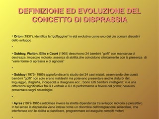 DEFINIZIONE ED EVOLUZIONE DELDEFINIZIONE ED EVOLUZIONE DEL
CONCETTO DI DISPRASSIACONCETTO DI DISPRASSIA
●
Orton (1937), identifica la “goffaggine” in età evolutiva come uno dei più comuni disordini
dello sviluppo
●
●
Gubbay, Walton, Ellis e Court (1965) descrivono 24 bambini “goffi” con mancanza di
destrezza, impaccio motorio, assenza di abilità,che coincidono clinicamente con la presenza di
“varie forme di aprassia e di agnosia”
●
●
Gubbay (1975- 1985) approfondisce lo studio dei 24 casi iniziali, osservando che questi
bambini “goffi” non solo erano maldestri ma potevano presentare anche disturbi del
linguaggio, disgrafia, incapacità a disegnare ecc.. Sono tutti bambini intelligenti: vi è una
differenza significativa fra Q.I verbale e Q.I di performance a favore del primo; nessuno
presentava segni neurologici
●
●
Ayres (1972-1985) sottolinea invece la stretta dipendenza tra sviluppo motorio e percettivo.
In tal senso la disprassia viene intesa come un disordine dell'integrazione sensoriale, che
interferisce con le abilita a pianificare, programmare ed eseguire compiti motori
●
 