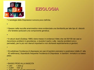 EZIOLOGIAEZIOLOGIA
●
L’eziologia della Disprassia è ancora poco definita;
●
●
Spesso nella raccolta anamnestica viene evidenziata una familiarità per tale tipo di disturbi
che farebbe ipotizzare una componente genetica;
●
●
In alcuni studi (Gubbay 1985) viene messo in evidenza il fatto che nel 50/100 dei casi si
riscontrano problemi in gravidanza, o durante il parto o alla nascita (problemi pre e
perinatali), per lo più non ritenuti importanti e non dichiarati esplicitamente ai genitori;
●
●
Si sottolinea l’incidenza di disprassia nei casi di bambini prematuri o postmaturi (dalla 41 alla
42 settimana); Soprattutto frequente l’incidenza di Disprassia in bambini immaturi e a basso
peso;
●
●
BASSO PESO ALLA NASCITA
●
- LBW < 2500 gr
●
- VLBW 1500 gr
●
 