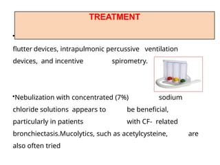 •Devices available to assist withmucus clearance include
flutter devices, intrapulmonic percussive ventilation
devices, and incentive spirometry.
•Nebulization with concentrated (7%) sodium
chloride solutions appears to be beneficial,
particularly in patients with CF- related
bronchiectasis.Mucolytics, such as acetylcysteine, are
also often tried
TREATMENT
 