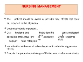 Rest is important to prevent overexertion
The patient should be aware of possible side effects that must
be reported to the physician.
Good nutrition is important .
Oral hygiene and
adequate litres/day) low
sodium fluid retention.
hydration(if it
not
contraindicated
3
is advisable
to
avoid systemic
fluid
Nebulisation with normal saline (hypertonic saline for aggressive
effect)
Educate the patient about usage of Flutter mucus clearance device
NURSING MANAGEMENT
 