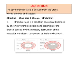 DEFINITION
The term Bronchiectasis is derived from the Greek
words Bronkos and Eketesis
(Bronkos -- Wind pipe & Ektesis – stretching)
1. Bronchiectasis is a condition anatomically defined
by chronic irreversible dilation and distortion of the
bronchi caused by inflammatory destruction of the
muscular and elastic component of the bronchial walls.
 