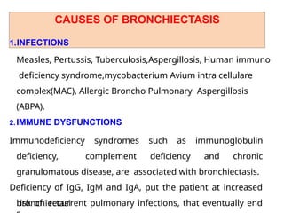 CAUSES OF BRONCHIECTASIS
1.INFECTIONS
Measles, Pertussis, Tuberculosis,Aspergillosis, Human immuno
deficiency syndrome,mycobacterium Avium intra cellulare
complex(MAC), Allergic Broncho Pulmonary Aspergillosis
(ABPA).
2.IMMUNE DYSFUNCTIONS
Immunodeficiency syndromes such as immunoglobulin
deficiency, complement deficiency and chronic
granulomatous disease, are associated with bronchiectasis.
Deficiency of IgG, IgM and IgA, put the patient at increased
risk of recurrent pulmonary infections, that eventually end
bronchiectasi
 