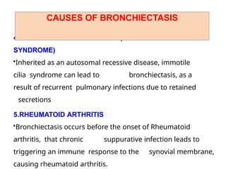 4 . IMMOTILE CILIA SYNDROME (KARTAGENER'S
SYNDROME)
•Inherited as an autosomal recessive disease, immotile
cilia syndrome can lead to bronchiectasis, as a
result of recurrent pulmonary infections due to retained
secretions
5.RHEUMATOID ARTHRITIS
•Bronchiectasis occurs before the onset of Rheumatoid
arthritis, that chronic suppurative infection leads to
triggering an immune response to the synovial membrane,
causing rheumatoid arthritis.
CAUSES OF BRONCHIECTASIS
 