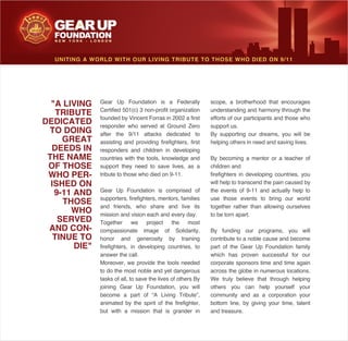 UNITING A WORLD WITH OUR LIVING TRIBUTE TO THOSE WHO DIED ON 9/11
Gear Up Foundation is a Federally
Certified 501(c) 3 non-profit organization
founded by Vincent Forras in 2002 a first
responder who served at Ground Zero
after the 9/11 attacks dedicated to
assisting and providing firefighters, first
responders and children in developing
countries with the tools, knowledge and
support they need to save lives, as a
tribute to those who died on 9-11.
Gear Up Foundation is comprised of
supporters, firefighters, mentors, families
and friends, who share and live its
mission and vision each and every day.
Together we project the most
compassionate image of Solidarity,
honor and generosity by training
firefighters, in developing countries, to
answer the call.
Moreover, we provide the tools needed
to do the most noble and yet dangerous
tasks of all, to save the lives of others By
joining Gear Up Foundation, you will
become a part of “A Living Tribute”,
animated by the spirit of the firefighter,
but with a mission that is grander in
scope, a brotherhood that encourages
understanding and harmony through the
efforts of our participants and those who
support us.
By supporting our dreams, you will be
helping others in need and saving lives.
By becoming a mentor or a teacher of
children and
firefighters in developing countries, you
will help to transcend the pain caused by
the events of 9-11 and actually help to
use those events to bring our world
together rather than allowing ourselves
to be torn apart.
By funding our programs, you will
contribute to a noble cause and become
part of the Gear Up Foundation family
which has proven successful for our
corporate sponsors time and time again
across the globe in numerous locations.
We truly believe that through helping
others you can help yourself your
community and as a corporation your
bottom line, by giving your time, talent
and treasure.
"A LIVING
TRIBUTE
DEDICATED
TO DOING
GREAT
DEEDS IN
THE NAME
OF THOSE
WHO PER-
ISHED ON
9-11 AND
THOSE
WHO
SERVED
AND CON-
TINUE TO
DIE"
 