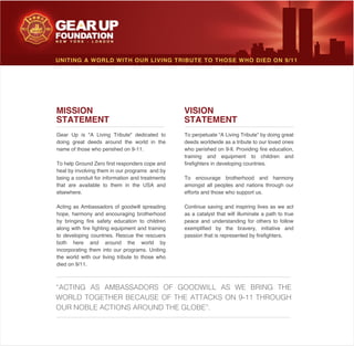 VISION
STATEMENT
To perpetuate “A Living Tribute” by doing great
deeds worldwide as a tribute to our loved ones
who perished on 9-ll. Providing fire education,
training and equipment to children and
firefighters in developing countries.
To encourage brotherhood and harmony
amongst all peoples and nations through our
efforts and those who support us.
Continue saving and inspiring lives as we act
as a catalyst that will illuminate a path to true
peace and understanding for others to follow
exemplified by the bravery, initiative and
passion that is represented by firefighters.
MISSION
STATEMENT
Gear Up is "A Living Tribute" dedicated to
doing great deeds around the world in the
name of those who perished on 9-11.
To help Ground Zero first responders cope and
heal by involving them in our programs and by
being a conduit for information and treatments
that are available to them in the USA and
elsewhere.
Acting as Ambassadors of goodwill spreading
hope, harmony and encouraging brotherhood
by bringing fire safety education to children
along with fire fighting equipment and training
to developing countries. Rescue the rescuers
both here and around the world by
incorporating them into our programs. Uniting
the world with our living tribute to those who
died on 9/11.
UNITING A WORLD WITH OUR LIVING TRIBUTE TO THOSE WHO DIED ON 9/11
“ACTING AS AMBASSADORS OF GOODWILL AS WE BRING THE
WORLD TOGETHER BECAUSE OF THE ATTACKS ON 9-11 THROUGH
OUR NOBLE ACTIONS AROUND THE GLOBE”.
 