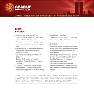 our Pearl Harbor Memorial.
Latin American British Interest.
LONG TERM:
around the globe to include Nepal and yet to
be determined regions outside Latin and
South America.
countries, around the world.
become better members of their community.
mission.
GOALS
PRESENT:
responders who faced 911 by utilizing their
talents within the Gear Up mission.
faced by so many first responders into public
view.
countries and fire departments by our
actions and support.
Globe
improve logistics Domestic, International
presence and support at our events including
UNITING A WORLD WITH OUR LIVING TRIBUTE TO THOSE WHO DIED ON 9/11
“EVERY CALL IS A 9-11 TO A FIREFIGHTER WHEN YOU RESPOND WITH
A WET T-SHIRT WRAPPED AROUND YOUR FACE AND SANDLES ON
YOUR FEET, WE HAD TO HELP THESE BRAVE SOULS GEAR UP!”.
 