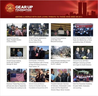 of the twisted ruins left after
President Salvador Sanchez
Director Mayor Abner Hurtado.
Naab and Alberto De La Rosa,
Millington receiving symbolic
set of gear for South America
and counting.
hands with President
George W. Bush.
all those who died on September
UNITING A WORLD WITH OUR LIVING TRIBUTE TO THOSE WHO DIED ON 9/11
Mayor Rudolph Giuliani
at Ground Zero.
on the Today Show.
Pearl Harbor, HI.
Vincent Forras and Monica
Carrera, Co-Founders Gear Up
Foundation at Ground Zero 2010.
 