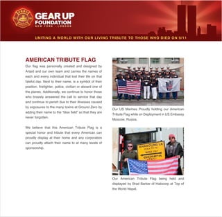 UNITING A WORLD WITH OUR LIVING TRIBUTE TO THOSE WHO DIED ON 9/11
AMERICAN TRIBUTE FLAG
Artaid and our own team and carries the names of
each and every individual that lost their life on that
fateful day. Next to their name, is a symbol of their
position, firefighter, police, civilian or aboard one of
the planes. Additionally, we continue to honor those
who bravely answered the call to service that day
and continue to perish due to their illnesses caused
by exposures to the many toxins at Ground Zero by
adding their name to the “blue field” so that they are
never forgotten.
special honor and tribute that every American can
proudly display at their home and any corporation
can proudly attach their name to at many levels of
sponsorship.
Moscow, Russia.
the World Nepal.
 