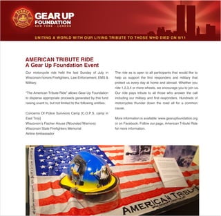 Military.
to disperse appropriate proceeds generated by this fund
raising event to, but not limited to the following entities:
Airline Ambassador
help us support the first responders and military that
protect us every day at home and abroad. Whether you
including our military and first responders. Hundreds of
motorcycles thunder down the road all for a common
cause.
More information is available: www.gearupfoundation.org
for more information.
UNITING A WORLD WITH OUR LIVING TRIBUTE TO THOSE WHO DIED ON 9/11
AMERICAN TRIBUTE RIDE
A Gear Up Foundation Event
 