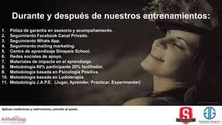 Aplican condiciones y restricciones, consulte al asesor.
1. Póliza de garantía en asesoría y acompañamiento.
2. Seguimiento Facebook Canal Privado.
3. Seguimiento Whats App.
4. Seguimiento mailing marketing.
5. Centro de aprendizaje Sinapsis School.
6. Redes sociales de apoyo.
7. Materiales de impacto en el aprendizaje.
8. Metodología 80% participante 20% facilitador.
9. Metodología basada en Psicología Positiva.
10. Metodología basada en Ludoterapia.
11. Metodología J.A.P.E. (Jugar, Aprender, Practicar, Experimentar)
Durante y después de nuestros entrenamientos:
 