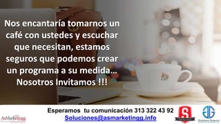 Esperamos tu comunicación 313 322 43 92
Soluciones@asmarketingg.info
Nos encantaría tomarnos un
café con ustedes y escuchar
que necesitan, estamos
seguros que podemos crear
un programa a su medida…
Nosotros Invitamos !!!
 