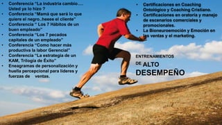 ENTRENAMIENTOS
DE ALTO
DESEMPEÑO
• Conferencia “La industria cambio….
Usted ya lo hizo ?
• Conferencia “Mamá que será lo que
quiere el negro..heeee el cliente”
• Conferencia “ Los 7 Hábitos de un
buen empleado”
• Conferencia “Los 7 pecados
capitales de un empleado”
• Conferencia “Como hacer más
productiva la labor Gerencial”
• Conferencia “La estrategia de un
KAM, Trilogía de Éxito”
• Eneagramas de personalización y
huella percepcional para líderes y
fuerzas de ventas.
• Certificaciones en Coaching
Ontológico y Coaching Cristiano.
• Certificaciones en oratoria y manejo
de escenarios comerciales y
promocionales.
• La Bioneuroemoción y Emoción en
las ventas y el marketing.
 