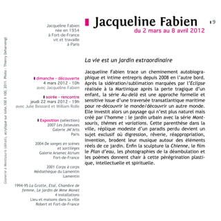 Jacqueline Fabien      z   Jacqueline Fabien                                        z9

                                                                                                                         née en 1954                              du 2 mars au 8 avril 2012
                                                                                                                     à Fort-de-France
                                                                                                                        vit et travaille
Glanerie à Montsouris (détail), acrylique sur toile,100 X 100, 2011. Photo : Thierry Deharvengt




                                                                                                                                à Paris



                                                                                                                                           La vie est un jardin extraordinaire

                                                                                                                                           Jacqueline Fabien trace un cheminement autobiogra-
                                                                                                             z dimanche - découverte       phique et intime entrepris depuis 2008 en l’autre bord.
                                                                                                                  4 mars 2012 - 10h        Après la sidération/sublimation marquées par l’Eclipse
                                                                                                               avec Jacqueline Fabien      réalisée à la Martinique après la perte tragique d’un
                                                                                                                 z soirée - rencontre
                                                                                                                                           enfant, la série Au-delà est une approche formelle et
                                                                                                          jeudi 22 mars 2012 - 19h         sensitive issue d’une traversée transatlantique maritime
                                                                                                  avec Julie Bessard et William Rolle      pour re-découvrir le monde/découvrir un autre monde.
                                                                                                                                           Elle investit alors un paysage qui n’est plus naturel mais
                                                                                                                                           créé par l’homme : le jardin urbain avec la série Mont-
                                                                                                               z Exposition (sélection)
                                                                                                                    2007 Les faiseuses     souris, thèmes et variations. Cette parenthèse dans la
                                                                                                                        Galerie JM’Arts    ville, réplique modeste d’un paradis perdu devient un
                                                                                                                                  Paris    sujet exclusif où digression, rêverie, réappropriation,
                                                                                                                                           invention, brodent leur musique autour des éléments
                                                                                                              2004 De songes en scènes
                                                                                                                          et sortilèges
                                                                                                                                           réels de ce jardin. Enfin la sculpture la Chienne, le film
                                                                                                                Galerie Arsenec Atrium     le Plan d’eau, les photographies de la déambulation et
                                                                                                                        Fort-de-France     les poèmes donnent chair à cette pérégrination plasti-
                                                                                                                                           que, intellectuelle et spirituelle.
                                                                                                                   2001 Corps à corps
                                                                                                             Médiathèque du Lamentin
                                                                                                                            Lamentin

                                                                                                  1994-95 La Grotte, Etal, Chambre de
                                                                                                      femme, Le jardin de Mme Monet
                                                                                                                         4 installations
                                                                                                           Lieu et maisons dans la ville
                                                                                                              Robert et Fort-de-France
 
