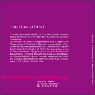 Fondation d’entreprise de GBH, la Fondation Clément mène des




                                                                          Conception graphique : Hexode. Couv d’après une œuvre de Laurent Valère
   actions de mécénat en faveur des arts et du patrimoine culturel à
   la Martinique.
   Elle soutient la création contemporaine avec l’organisation
   d’expositions à l’Habitation Clément, la constitution d’une
   collection d’œuvres représentatives de la création martiniquaise
   des dernières décennies et la co-édition de monographies sur les
   artistes martiniquais. Elle gère aussi d’importantes collections
   documentaires réunissant des archives privées, une bibliothèque
   sur l’histoire de la Martinique et des fonds iconographiques. Enfin,
   elle contribue à la protection du patrimoine créole avec la mise en
   valeur de l’architecture traditionnelle.




ww.fondation-clement.org
                                  Habitation Clément
                                  Le François - Martinique
                                  Tél. : 05 96 54 75 51
 