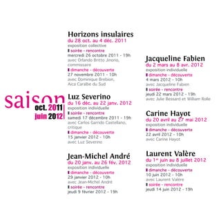 Horizons insulaires
            du 28 oct. au 4 déc. 2011
            exposition collective
            z soirée - rencontre
            mercredi 26 octobre 2011 - 19h
            avec Orlando Britto Jinorio,      Jacqueline Fabien
            commissaire                       du 2 mars au 8 avr. 2012
            z dimanche - découverte           exposition individuelle
            27 novembre 2011 - 10h            z dimanche - découverte
            avec Dominique Brebion,           4 mars 2012 - 10h
            Aica Caraïbe du Sud               avec Jacqueline Fabien
                                              z soirée - rencontre
                                              jeudi 22 mars 2012 - 19h
            Luz Severino                      avec Julie Bessard et William Rolle
            du 16 déc. au 22 janv. 2012
oct. 2011   exposition individuelle

juin 2012
            z soirée - rencontre
            samedi 17 décembre 2011 - 19h
                                              Carine Hayot
                                              du 20 avril au 27 mai 2012
            avec Carlos Garrido Castellano,
                                              exposition individuelle
            critique
                                              z dimanche - découverte
            z dimanche - découverte
                                              22 avril 2012 - 10h
            15 janvier 2012 - 10h
                                              avec Carine Hayot
            avec Luz Severino


            Jean-Michel André                 Laurent Valère
                                              du 1er juin au 8 juillet 2012
            du 20 janv. au 26 fév. 2012       exposition individuelle
            exposition individuelle
                                              z dimanche - découverte
            z dimanche - découverte
                                              10 juin 2012 - 10h
            29 janvier 2012 - 10h
                                              avec Laurent Valère
            avec Jean-Michel André
                                              z soirée - rencontre
            z soirée - rencontre
                                              jeudi 14 juin 2012 - 19h
            jeudi 9 février 2012 - 19h
 
