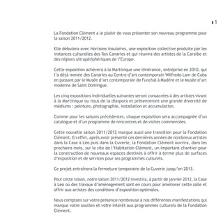 z1

La Fondation Clément a le plaisir de vous présenter son nouveau programme pour
la saison 2011/2012.

Elle débutera avec Horizons insulaires, une exposition collective produite par les
instances culturelles des îles Canaries et qui réunira des artistes de la Caraïbe et
des régions ultrapériphériques de l’Europe.

Cette exposition achèvera à la Martinique une itinérance, entreprise en 2010, qui
l’a déjà menée des Canaries au Centre d’art contemporain Wilfredo Lam de Cuba
en passant par le Musée d’art contemporain de Funchal à Madère et le Musée d’art
moderne de Saint Domingue.

Les cinq expositions individuelles suivantes seront consacrées à des artistes vivant
à la Martinique ou issus de la diaspora et présenteront une grande diversité de
médiums : peinture, photographie, installation et accumulation.

Comme pour les saisons précédentes, chaque exposition sera accompagnée d’un
catalogue et d’un programme de rencontres et de visites commentées.

Cette nouvelle saison 2011/2012 marque aussi une transition pour la Fondation
Clément. En effet, après avoir présenté ces dernières années de nombreux artistes
dans la Case à Léo puis dans la Cuverie, la Fondation Clément ouvrira, dans les
prochains mois, sur le site de l’Habitation Clément, un important chantier pour
la construction de nouveaux espaces destinés à offrir à terme plus de surfaces
d’exposition et de services pour ses programmes culturels.

Ce projet entraînera la fermeture temporaire de la Cuverie jusqu’en 2013.

Pour cette raison, notre saison 2011/2012 investira, à partir de janvier 2012, la Case
à Léo où des travaux d’aménagement sont en cours pour améliorer cette salle et
offrir aux artistes des conditions d’exposition optimales.

Nous comptons sur votre présence nombreuse à nos différentes manifestations qui
marque votre soutien et votre intérêt aux programmes culturels de la Fondation
Clément.
 