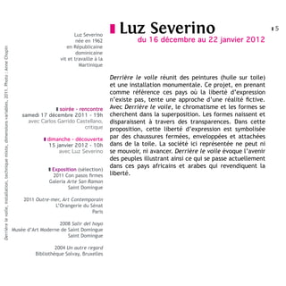 Luz Severino
                                                                                                                                                z Luz         Severino                                      z5

                                                                                                                                née en 1962               du 16 décembre au 22 janvier 2012
                                                                                                                           en Républicaine
Derrière le voile, installation, technique mixte, dimensions variables, 2011. Photo : Anne Chopin




                                                                                                                                dominicaine
                                                                                                                        vit et travaille à la
                                                                                                                                 Martinique

                                                                                                                                                Derrière le voile réunit des peintures (huile sur toile)
                                                                                                                                                et une installation monumentale. Ce projet, en prenant
                                                                                                                                                comme référence ces pays où la liberté d’expression
                                                                                                                                                n’existe pas, tente une approche d’une réalité fictive.
                                                                                                                     z soirée - rencontre       Avec Derrière le voile, le chromatisme et les formes se
                                                                                                        samedi 17 décembre 2011 - 19h           cherchent dans la superposition. Les formes naissent et
                                                                                                          avec Carlos Garrido Castellano,       disparaissent à travers des transparences. Dans cette
                                                                                                                                  critique      proposition, cette liberté d’expression est symbolisée
                                                                                                                 z dimanche - découverte
                                                                                                                                                par des chaussures fermées, enveloppées et attachées
                                                                                                                   15 janvier 2012 - 10h        dans de la toile. La société ici représentée ne peut ni
                                                                                                                       avec Luz Severino        se mouvoir, ni avancer. Derrière le voile évoque l’avenir
                                                                                                                                                des peuples illustrant ainsi ce qui se passe actuellement
                                                                                                                                                dans ces pays africains et arabes qui revendiquent la
                                                                                                                   z Exposition (sélection)
                                                                                                                     2011 Con pasos firmes      liberté.
                                                                                                                   Galeria Arte San Ramon
                                                                                                                           Saint Domingue

                                                                                                        2011 Outre-mer, Art Contemporain
                                                                                                                    L’Orangerie du Sénat
                                                                                                                                    Paris

                                                                                                                       2008 Salir del hoyo
                                                                                                    Musée d’Art Moderne de Saint Domingue
                                                                                                                           Saint Domingue

                                                                                                                      2004 Un autre regard
                                                                                                             Bibliothèque Solvay, Bruxelles
 