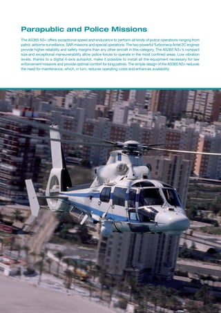 Parapublic and Police Missions
The AS365 N3+ offers exceptional speed and endurance to perform all kinds of police operations ranging from
patrol, airborne surveillance, SAR missions and special operations. The two powerful Turbomeca Arriel 2C engines
provide higher reliability and safety margins than any other aircraft in this category. The AS365 N3+’s compact
size and exceptional maneuverability allow police forces to operate in the most confined areas. Low vibration
levels, thanks to a digital 4-axis autopilot, make it possible to install all the equipment necessary for law
enforcement missions and provide optimal comfort for long patrols. The simple design of the AS365 N3+ reduces
the need for maintenance, which, in turn, reduces operating costs and enhances availability.
 