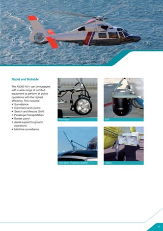 Rapid and Reliable

The AS365 N3+ can be equipped
with a wide range of certified
equipment to perform all police
operations with the highest
efficiency. This includes:
• Surveillance
• Command and control
• Search and Rescue (SAR)
• Passenger transportation
• Border patrol                   Searchlight                     EOS
• Aerial support to ground
   operations
• Maritime surveillance.




                                  Wire Strike Protection System   Hailers




                                                                            11
 