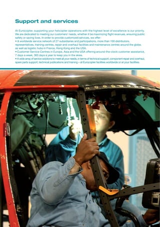 Support and services
At Eurocopter, supporting your helicopter operations with the highest level of excellence is our priority.
We are dedicated to meeting our customers’ needs, whether it be maximizing flight revenues, ensuring public
safety or saving lives. In order to provide customized services, we offer:
• A worldwide service network of 27 subsidiaries and participations, more than 100 distributors,
representatives, training centres, repair and overhaul facilities and maintenance centres around the globe,
as well as logistic hubs in France, Hong Kong and the USA.
• Customer Service Centres in Europe, Asia and the USA offering around-the-clock customer assistance,
7 days a week, 365 days a year to keep you in the skies.
• A wide array of service solutions to meet all your needs, in terms of technical support, component repair and overhaul,
spare parts support, technical publications and training – at Eurocopter facilities worldwide or at your facilities.
 