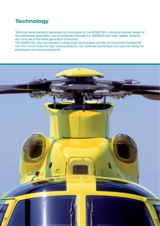 Technology

Technical advancements developed by Eurocopter on the AS365 N3+ include a modular design of
the mechanical assemblies, use of composite materials (i.e. Starflex® rotor head, blades, airframe,
etc.) and use of the latest generation of avionics.
The AS365 N3+ also incorporates cutting-edge technologies and the all-composite Fenestron®
tail rotor which features high maneuverability, low external sound level and optimal safety for
passengers and ground personnel.
 
