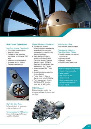 Only Proven Technologies            Modern Navigation Equipment         Main Landing Gear
                                    • Digital 4-axis autopilot          No operational speed limitation
Low Sound Level Fenestron®            (APM2010) which reduces pilot
• Composite material blades           workload and incorporates         Fiberglass and Carbon
• Maximum safety                      outstanding incident/accident     Fiber Main Rotor Blades
• Reduced sound signature             prevention failures               • Virtually immune to scratches
  (certified at 3.1 dB below ICAO   • Traffic alert and Collision         and notches
  level)                              Avoidance System (TCAS),          • Corrosion-proof
• Improved damage tolerance           Electronic Ground Proximity       • Manually foldable
• Increased service life limit        Warning System (EGPWS),           • 20,000 hours of service life
• Reduced maintenance                 Radar and Digital Moving Map
                                      displayed on 10.4” screen
                                    • Mission display 10.4 “ Touch      Starflex® Fiberglass Rotor Head
                                      screen
                                                                        • Excellent maneuverability
                                    • Digital Audio Communication
                                                                        • Great stability
                                      System (DACS)
                                    • Proline Radio 21 Suite or         • Very low sound and
                                      Garmin radio suite GNS430W          vibration levels
                                    • Flight Management System          • Rotor engagement in winds
                                      CMA9000, GPS, direction             of up to 55 kts (head on)
                                      finder and all SAR modes          • Easy to adjust

                                    FADEC System
                                    Electronic engine control that
                                    enhances safety and reduces pilot
                                    workload




High-Set Main Rotor
Enhanced safety for passengers
and ground personnel

Turbomeca Arriel 2C Engines
Proven technology: Safety and
reliability at its best




                                                                                                          15
 