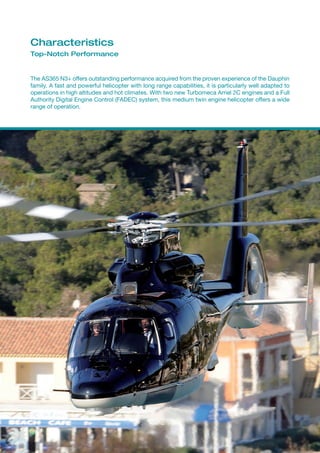 Characteristics
Top-Notch Performance


The AS365 N3+ offers outstanding performance acquired from the proven experience of the Dauphin
family. A fast and powerful helicopter with long range capabilities, it is particularly well adapted to
operations in high altitudes and hot climates. With two new Turbomeca Arriel 2C engines and a Full
Authority Digital Engine Control (FADEC) system, this medium twin engine helicopter offers a wide
range of operation.
 