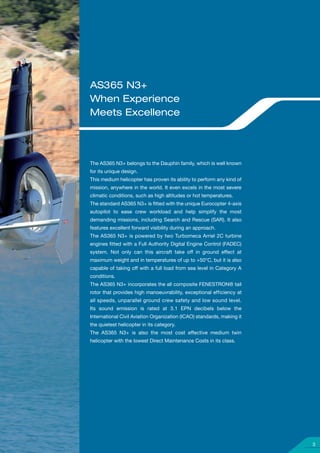 AS365 N3+
When Experience
Meets Excellence




The AS365 N3+ belongs to the Dauphin family, which is well known
for its unique design.
This medium helicopter has proven its ability to perform any kind of
mission, anywhere in the world. It even excels in the most severe
climatic conditions, such as high altitudes or hot temperatures.
The standard AS365 N3+ is ﬁtted with the unique Eurocopter 4-axis
autopilot to ease crew workload and help simplify the most
demanding missions, including Search and Rescue (SAR). It also
features excellent forward visibility during an approach.
The AS365 N3+ is powered by two Turbomeca Arriel 2C turbine
engines ﬁtted with a Full Authority Digital Engine Control (FADEC)
system. Not only can this aircraft take off in ground effect at
maximum weight and in temperatures of up to +50°C, but it is also
capable of taking off with a full load from sea level in Category A
conditions.
The AS365 N3+ incorporates the all composite FENESTRON® tail
rotor that provides high manoeuvrability, exceptional efficiency at
all speeds, unparallel ground crew safety and low sound level.
Its sound emission is rated at 3.1 EPN decibels below the
International Civil Aviation Organization (ICAO) standards, making it
the quietest helicopter in its category.
The AS365 N3+ is also the most cost effective medium twin
helicopter with the lowest Direct Maintenance Costs in its class.




                                                                        3
 