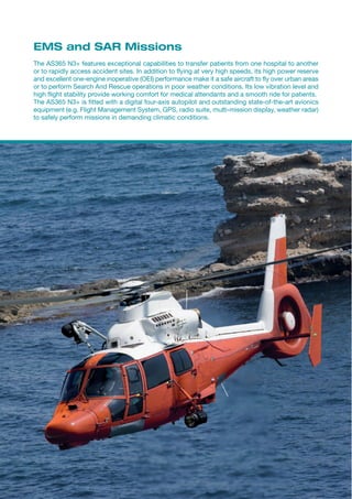 EMS and SAR Missions
The AS365 N3+ features exceptional capabilities to transfer patients from one hospital to another
or to rapidly access accident sites. In addition to flying at very high speeds, its high power reserve
and excellent one-engine inoperative (OEI) performance make it a safe aircraft to fly over urban areas
or to perform Search And Rescue operations in poor weather conditions. Its low vibration level and
high flight stability provide working comfort for medical attendants and a smooth ride for patients.
The AS365 N3+ is fitted with a digital four-axis autopilot and outstanding state-of-the-art avionics
equipment (e.g. Flight Management System, GPS, radio suite, multi-mission display, weather radar)
to safely perform missions in demanding climatic conditions.
 