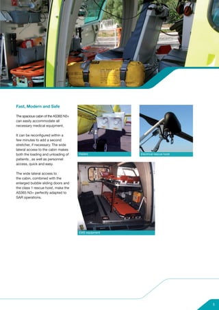 Fast, Modern and Safe

The spacious cabin of the AS365 N3+
can easily accommodate all
necessary medical equipment.

It can be reconfigured within a
few minutes to add a second
stretcher, if necessary. The wide
lateral access to the cabin makes
both the loading and unloading of     Hailers         Electrical rescue hoist
patients , as well as personnel
access, quick and easy.

The wide lateral access to
the cabin, combined with the
enlarged bubble sliding doors and
the class 1 rescue hoist, make the
AS365 N3+ perfectly adapted to
SAR operations.




                                      EMS equipment




                                                                                5
 